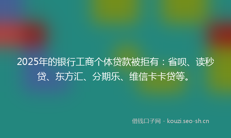 2025年的银行工商个体贷款被拒有：省呗、读秒贷、东方汇、分期乐、维信卡卡贷等。