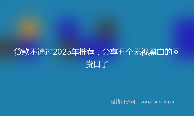 贷款不通过2025年推荐，分享五个无视黑白的网贷口子