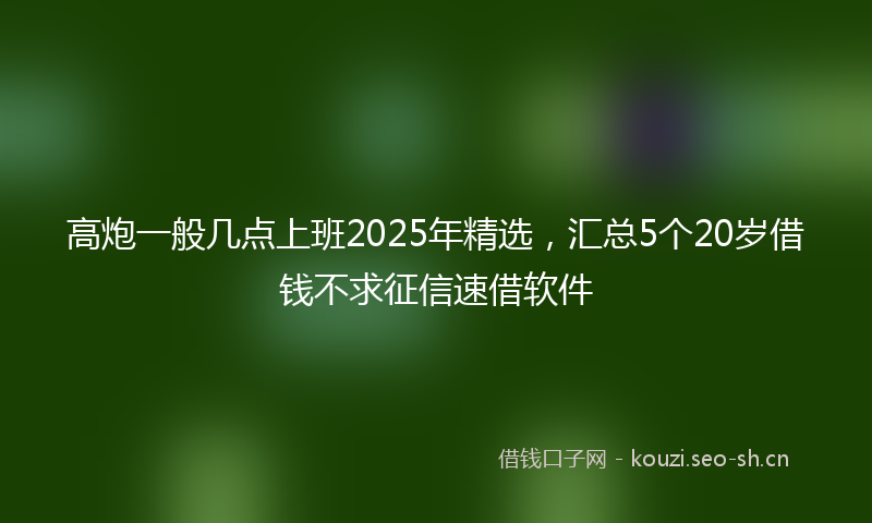 高炮一般几点上班2025年精选，汇总5个20岁借钱不求征信速借软件