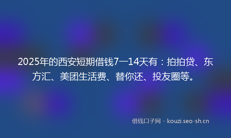 2025年的西安短期借钱7一14天有：拍拍贷、东方汇、美团生活费、替你还、投友圈等。