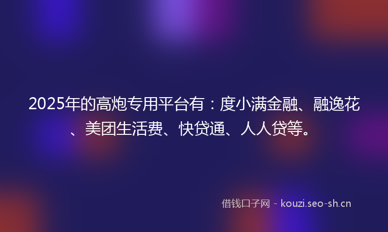 2025年的高炮专用平台有：度小满金融、融逸花、美团生活费、快贷通、人人贷等。