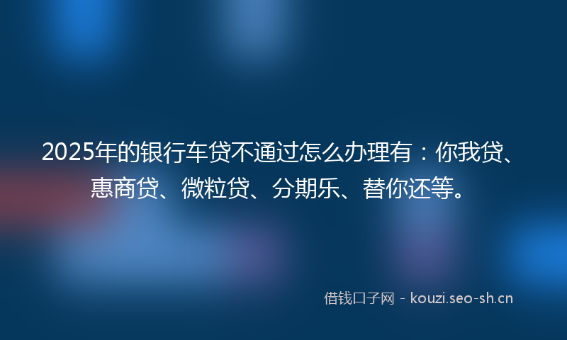 2025年的银行车贷不通过怎么办理有：你我贷、惠商贷、微粒贷、分期乐、替你还等。