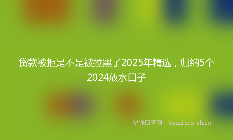 贷款被拒是不是被拉黑了2025年精选，归纳5个2024放水口子