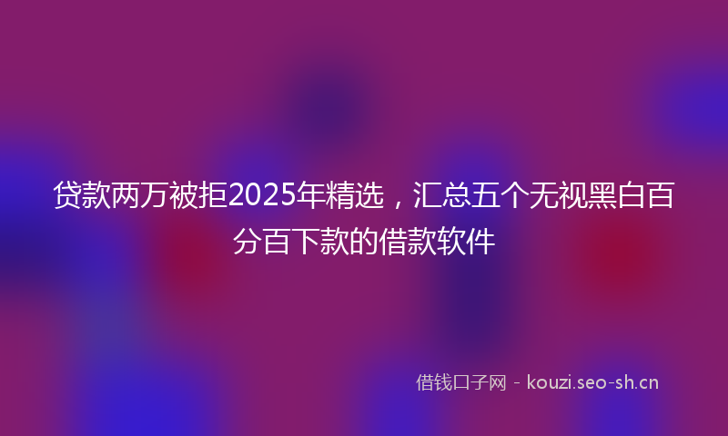 贷款两万被拒2025年精选，汇总五个无视黑白百分百下款的借款软件