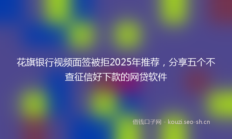花旗银行视频面签被拒2025年推荐，分享五个不查征信好下款的网贷软件