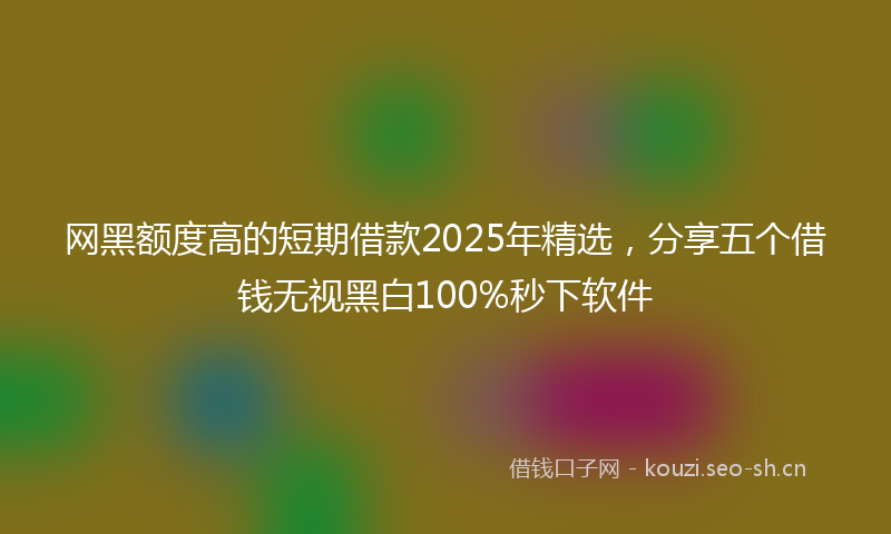 网黑额度高的短期借款2025年精选，分享五个借钱无视黑白100%秒下软件