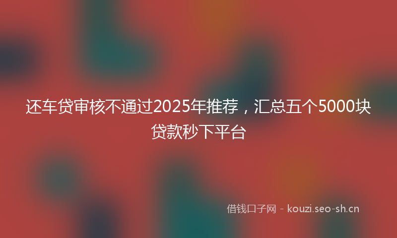 还车贷审核不通过2025年推荐，汇总五个5000块贷款秒下平台