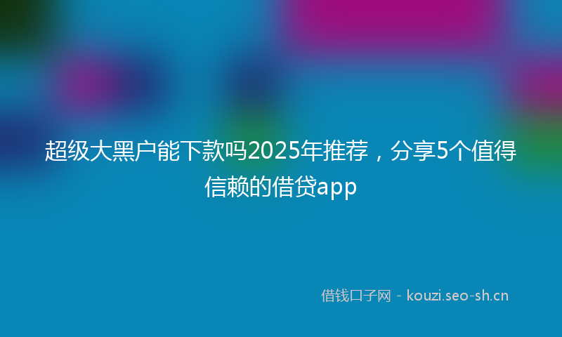 超级大黑户能下款吗2025年推荐，分享5个值得信赖的借贷app