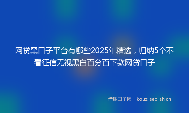 网贷黑口子平台有哪些2025年精选，归纳5个不看征信无视黑白百分百下款网贷口子
