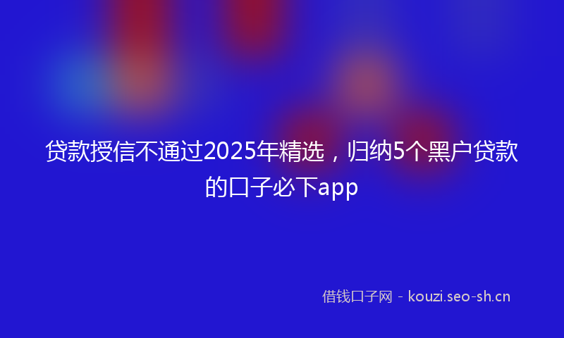 贷款授信不通过2025年精选，归纳5个黑户贷款的口子必下app
