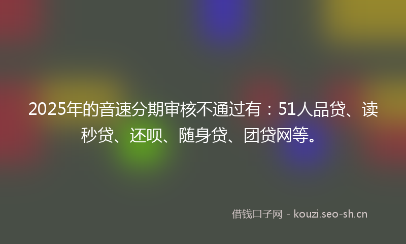 2025年的音速分期审核不通过有：51人品贷、读秒贷、还呗、随身贷、团贷网等。