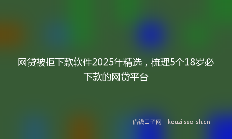 网贷被拒下款软件2025年精选，梳理5个18岁必下款的网贷平台