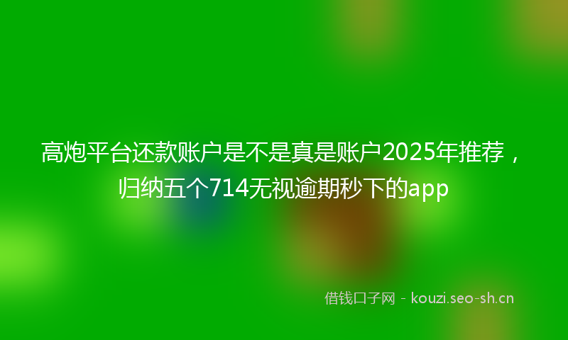 高炮平台还款账户是不是真是账户2025年推荐，归纳五个714无视逾期秒下的app