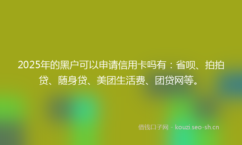 2025年的黑户可以申请信用卡吗有：省呗、拍拍贷、随身贷、美团生活费、团贷网等。