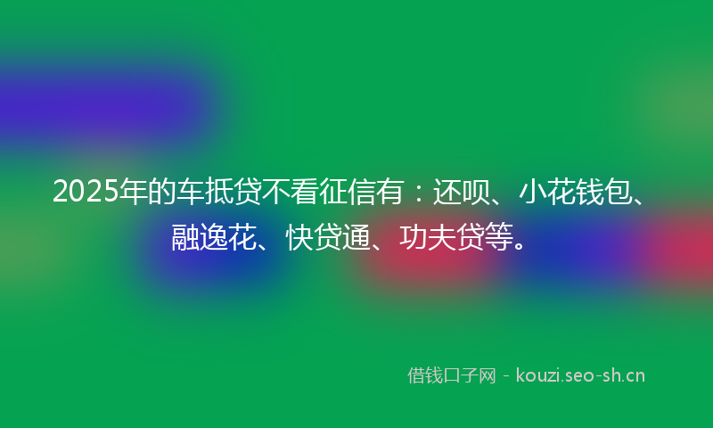 2025年的车抵贷不看征信有：还呗、小花钱包、融逸花、快贷通、功夫贷等。