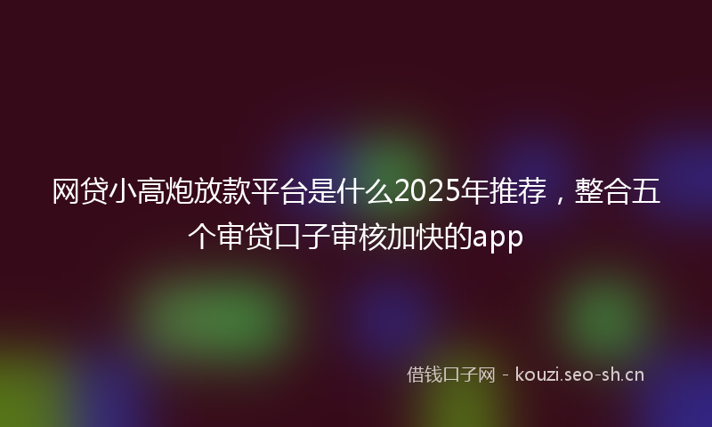 网贷小高炮放款平台是什么2025年推荐，整合五个审贷口子审核加快的app