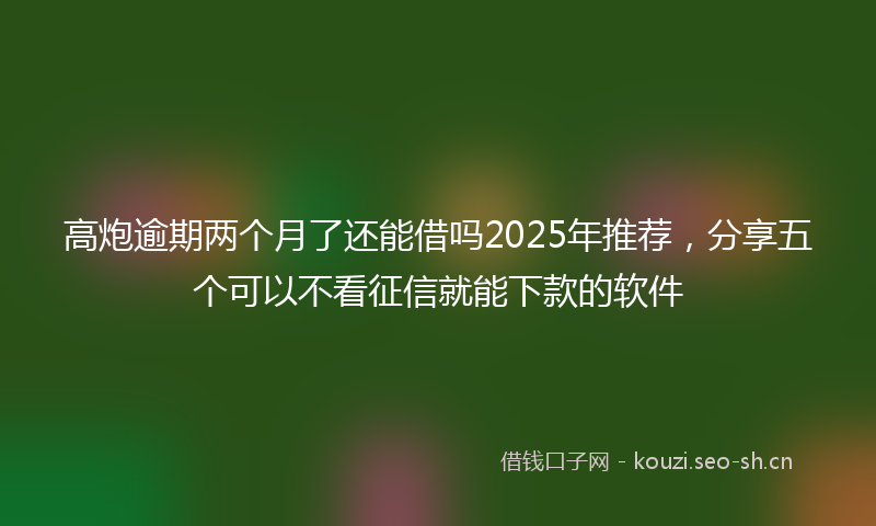 高炮逾期两个月了还能借吗2025年推荐，分享五个可以不看征信就能下款的软件