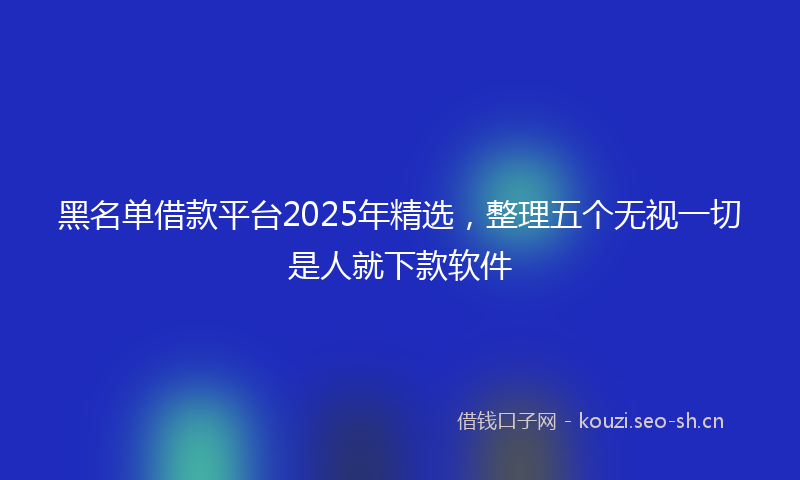 黑名单借款平台2025年精选，整理五个无视一切是人就下款软件