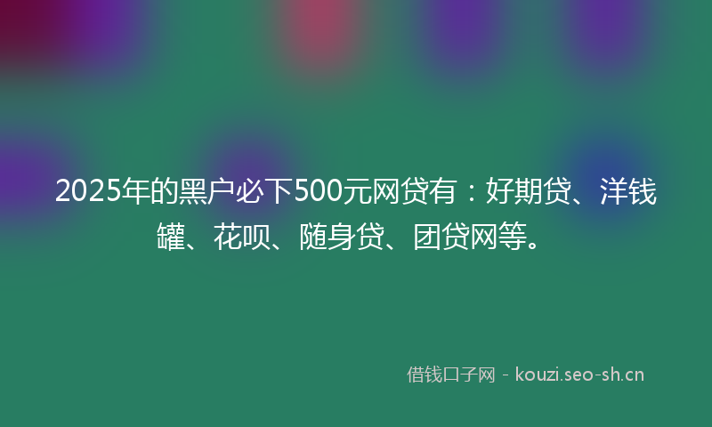 2025年的黑户必下500元网贷有：好期贷、洋钱罐、花呗、随身贷、团贷网等。