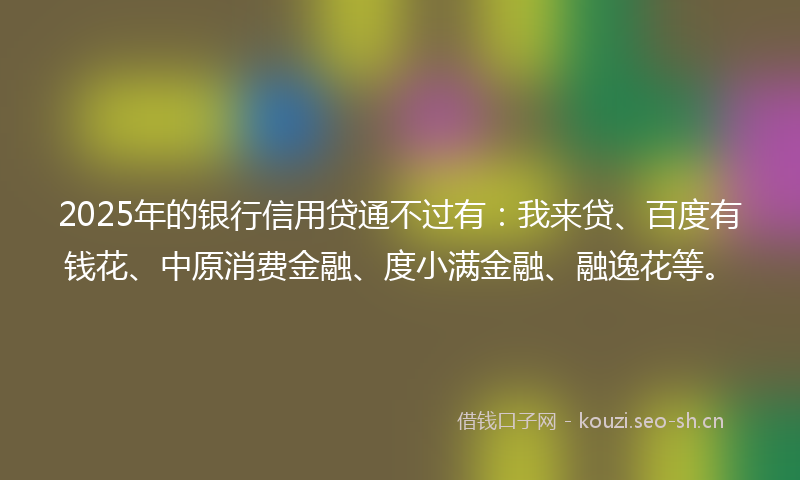 2025年的银行信用贷通不过有：我来贷、百度有钱花、中原消费金融、度小满金融、融逸花等。
