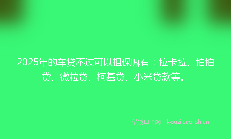 2025年的车贷不过可以担保嘛有：拉卡拉、拍拍贷、微粒贷、柯基贷、小米贷款等。