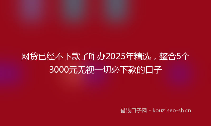 网贷已经不下款了咋办2025年精选，整合5个3000元无视一切必下款的口子