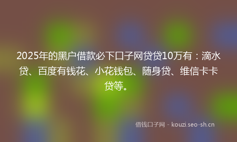 2025年的黑户借款必下口子网贷贷10万有：滴水贷、百度有钱花、小花钱包、随身贷、维信卡卡贷等。