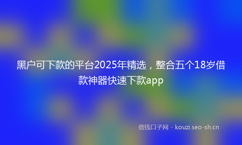 黑户可下款的平台2025年精选，整合五个18岁借款神器快速下款app