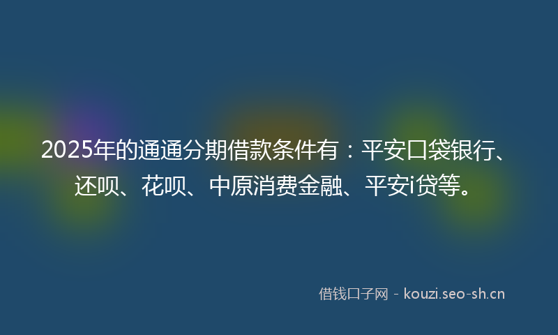 2025年的通通分期借款条件有：平安口袋银行、还呗、花呗、中原消费金融、平安i贷等。