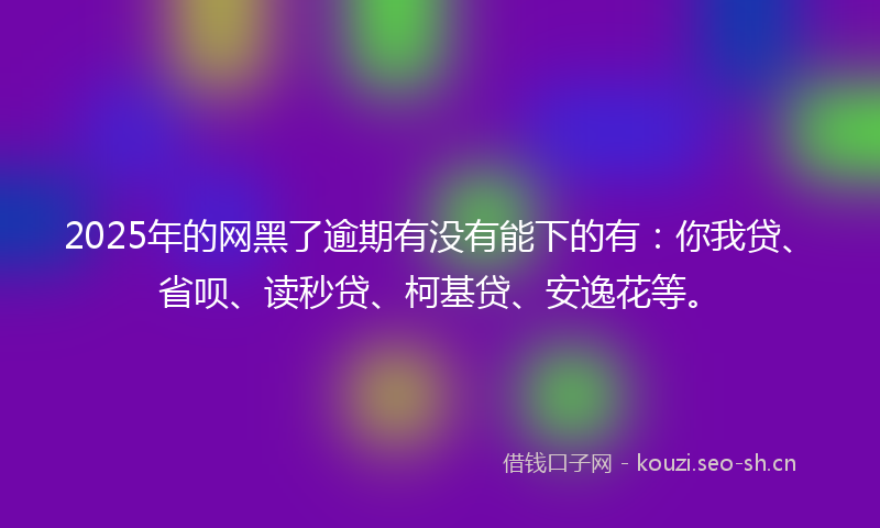 2025年的网黑了逾期有没有能下的有：你我贷、省呗、读秒贷、柯基贷、安逸花等。