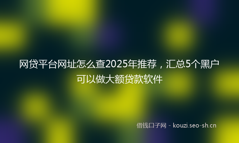 网贷平台网址怎么查2025年推荐，汇总5个黑户可以做大额贷款软件