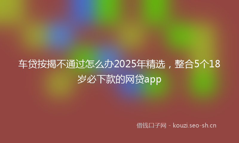 车贷按揭不通过怎么办2025年精选，整合5个18岁必下款的网贷app