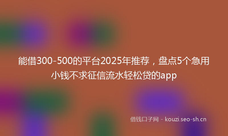 能借300-500的平台2025年推荐，盘点5个急用小钱不求征信流水轻松贷的app