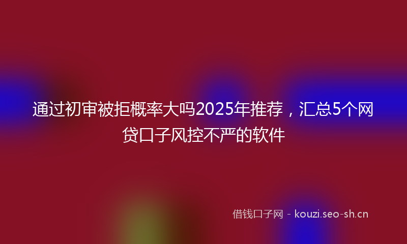 通过初审被拒概率大吗2025年推荐，汇总5个网贷口子风控不严的软件