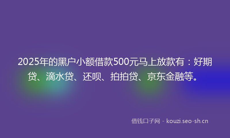 2025年的黑户小额借款500元马上放款有：好期贷、滴水贷、还呗、拍拍贷、京东金融等。