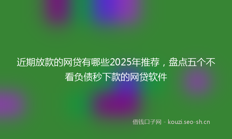 近期放款的网贷有哪些2025年推荐，盘点五个不看负债秒下款的网贷软件