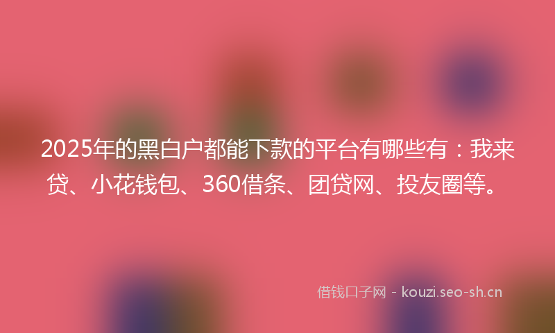 2025年的黑白户都能下款的平台有哪些有：我来贷、小花钱包、360借条、团贷网、投友圈等。