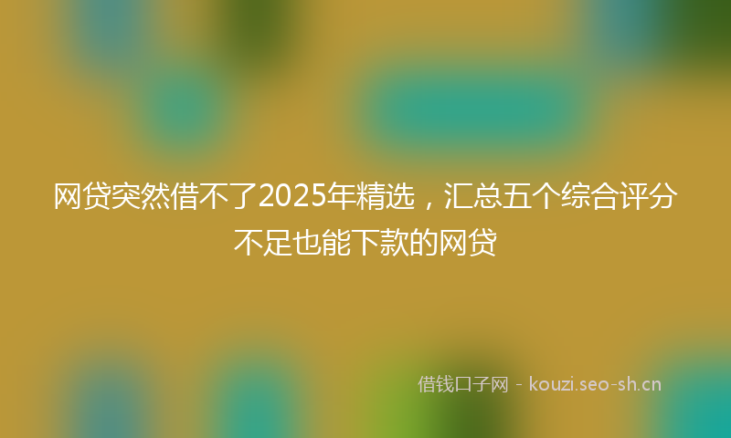 网贷突然借不了2025年精选，汇总五个综合评分不足也能下款的网贷