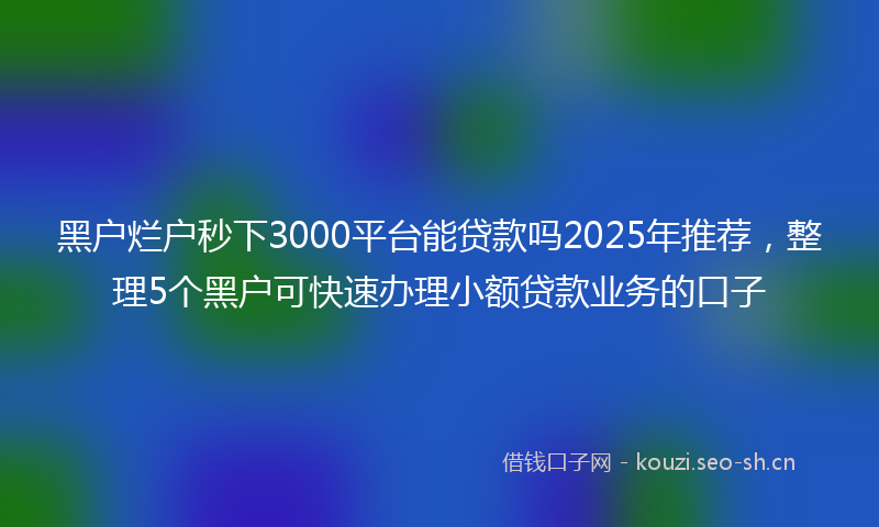 黑户烂户秒下3000平台能贷款吗2025年推荐，整理5个黑户可快速办理小额贷款业务的口子