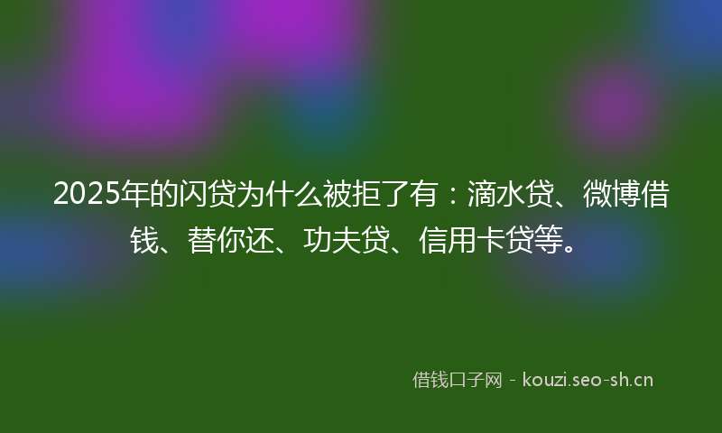 2025年的闪贷为什么被拒了有：滴水贷、微博借钱、替你还、功夫贷、信用卡贷等。