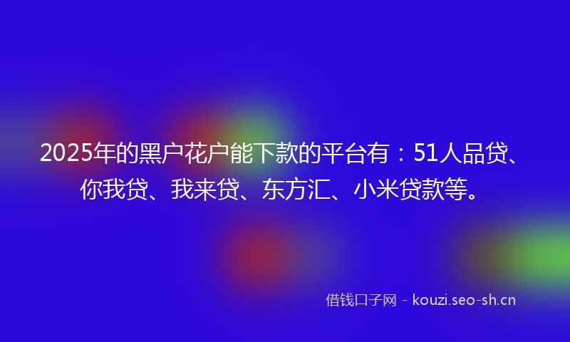 2025年的黑户花户能下款的平台有：51人品贷、你我贷、我来贷、东方汇、小米贷款等。