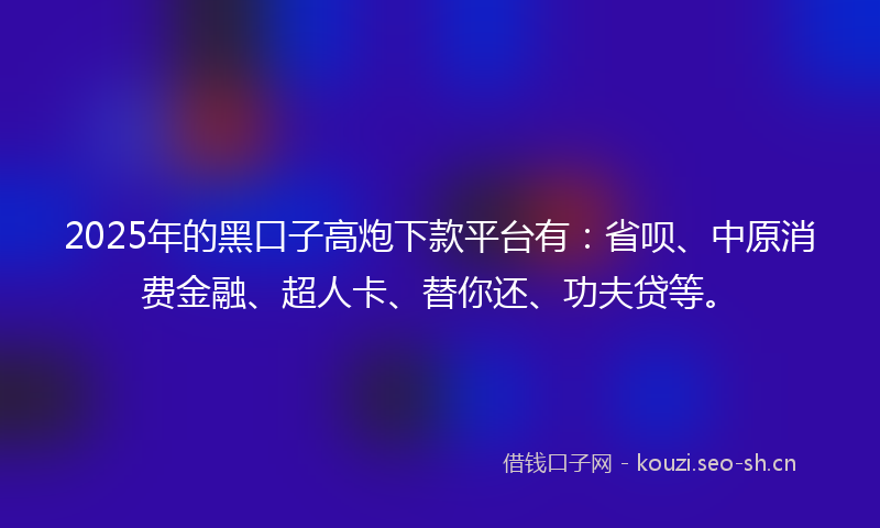 2025年的黑口子高炮下款平台有：省呗、中原消费金融、超人卡、替你还、功夫贷等。