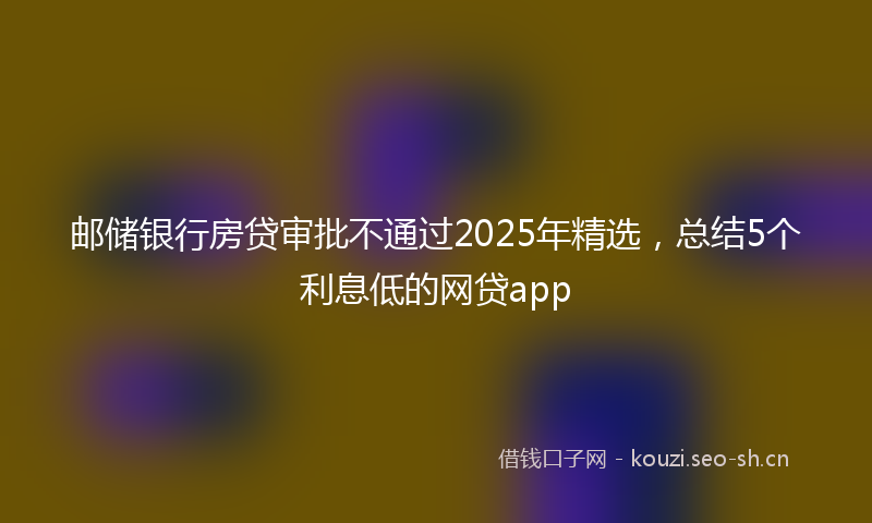 邮储银行房贷审批不通过2025年精选，总结5个利息低的网贷app