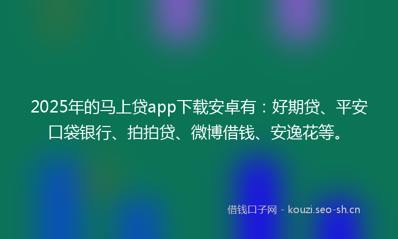 2025年的马上贷app下载安卓有：好期贷、平安口袋银行、拍拍贷、微博借钱、安逸花等。
