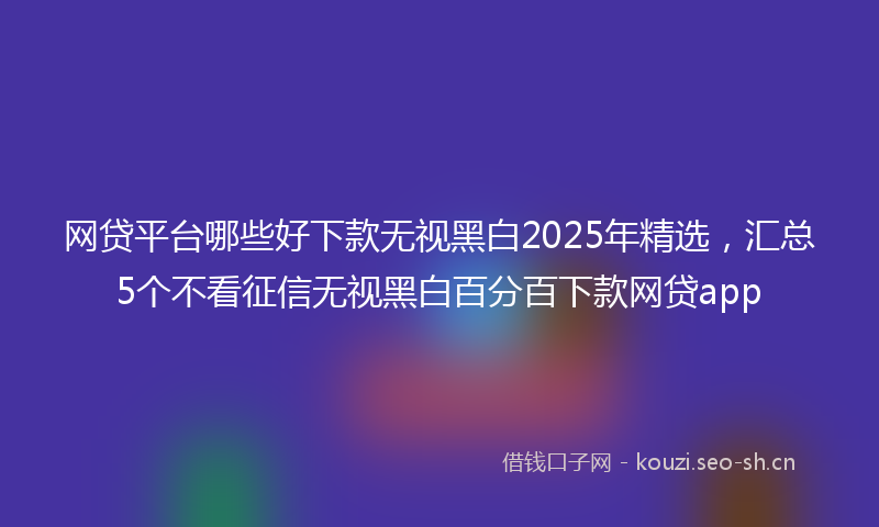 网贷平台哪些好下款无视黑白2025年精选，汇总5个不看征信无视黑白百分百下款网贷app