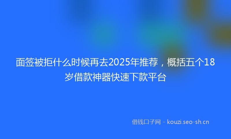 面签被拒什么时候再去2025年推荐，概括五个18岁借款神器快速下款平台