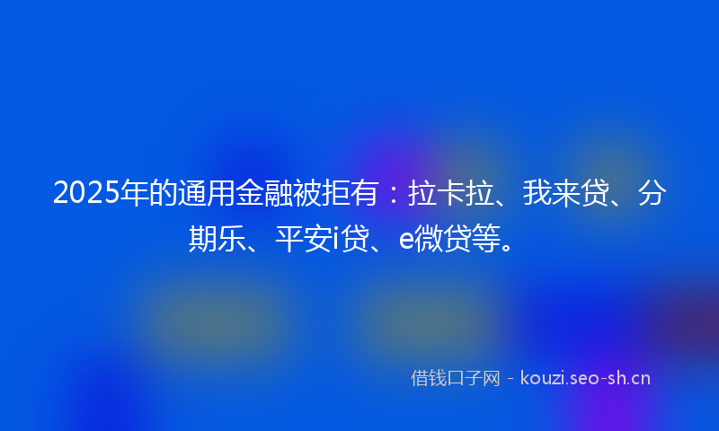 2025年的通用金融被拒有：拉卡拉、我来贷、分期乐、平安i贷、e微贷等。