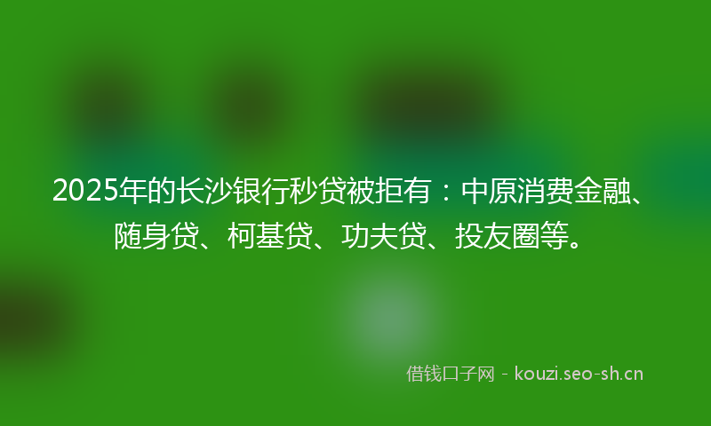 2025年的长沙银行秒贷被拒有：中原消费金融、随身贷、柯基贷、功夫贷、投友圈等。