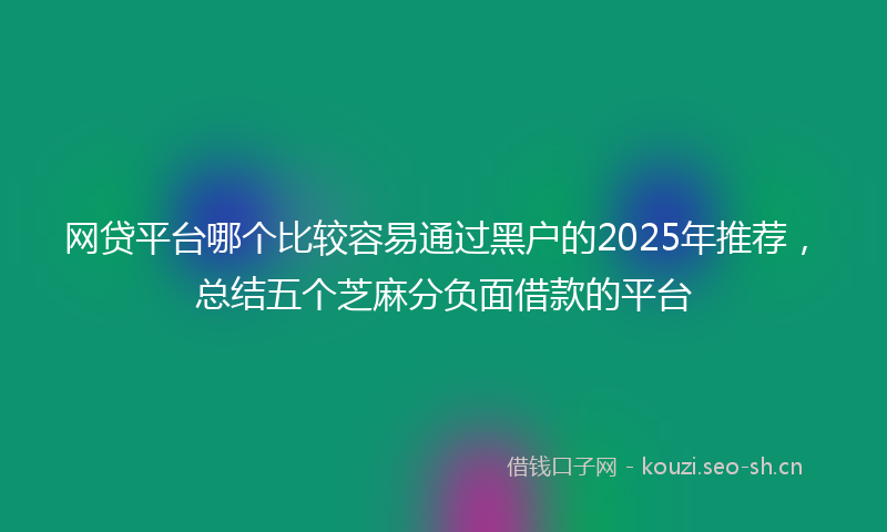 网贷平台哪个比较容易通过黑户的2025年推荐，总结五个芝麻分负面借款的平台