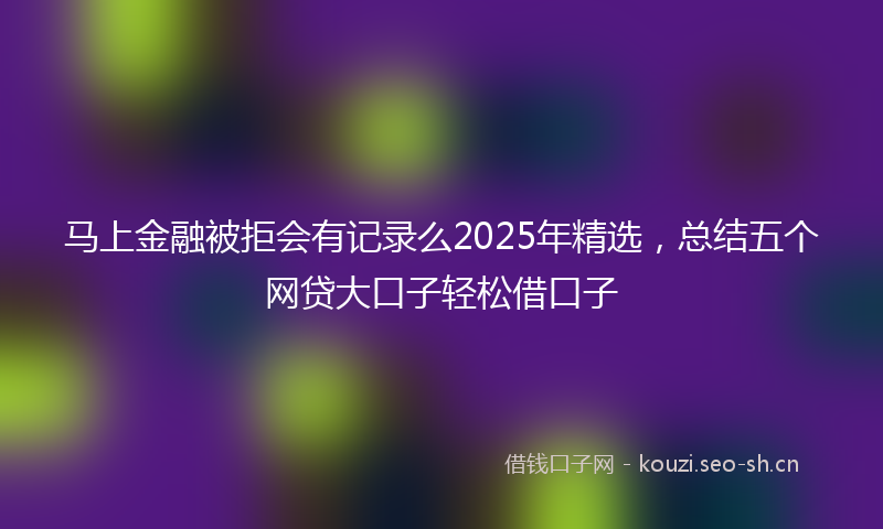 马上金融被拒会有记录么2025年精选，总结五个网贷大口子轻松借口子
